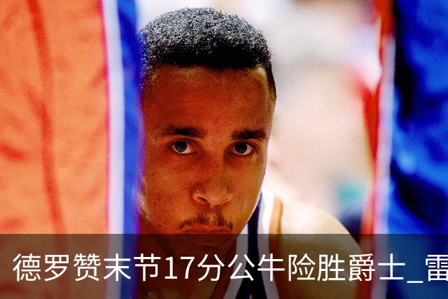 德罗赞末节17分公牛险胜爵士 雷霆力克开拓者